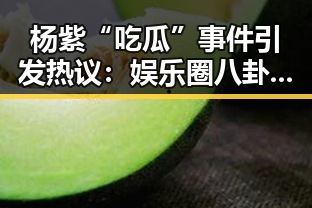 杨紫“吃瓜”事件引发热议：娱乐圈八卦背后隐藏的真相？